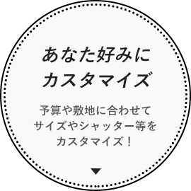 あなた好みにカスタマイズ 予算や敷地に合わせてサイズやシャッター等をカスタマイズ！